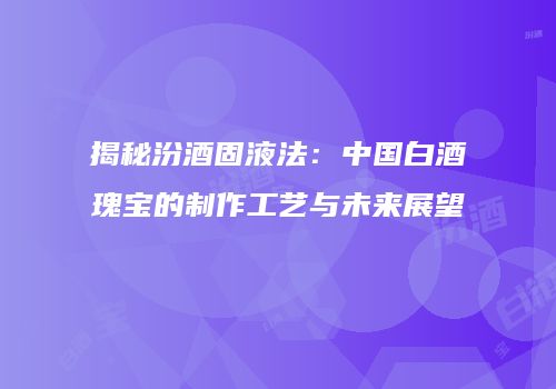 揭秘汾酒固液法：中国白酒瑰宝的制作工艺与未来展望
