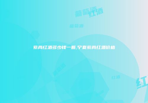 紫尚红酒多少钱一瓶,宁夏紫尚红酒价格