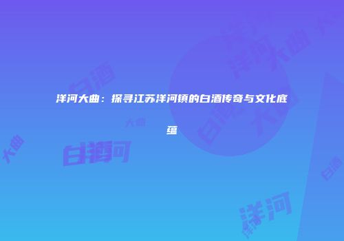 洋河大曲：探寻江苏洋河镇的白酒传奇与文化底蕴