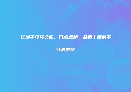 长城干红经典版：口感卓越，品质上乘的干红酒鉴赏