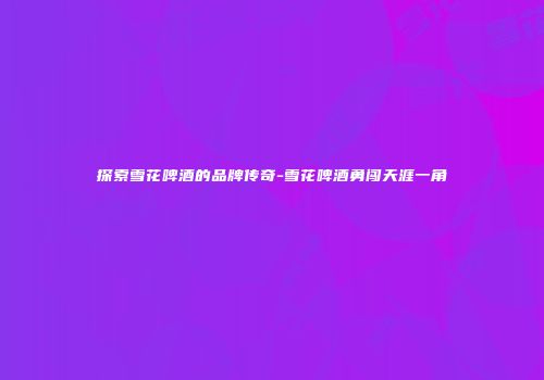 探索雪花啤酒的品牌传奇-雪花啤酒勇闯天涯一角
