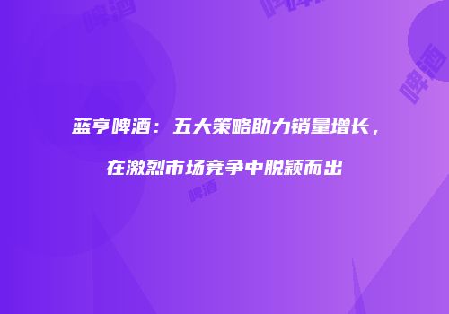 蓝亨啤酒：五大策略助力销量增长，在激烈市场竞争中脱颖而出