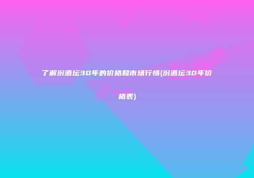 了解汾酒坛30年的价格和市场行情(汾酒坛30年价格表)