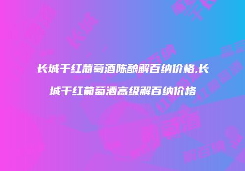 长城干红葡萄酒陈酿解百纳价格,长城干红葡萄酒高级解百纳价格