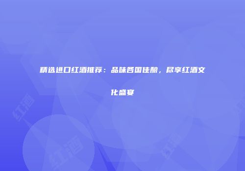 精选进口红酒推荐：品味各国佳酿，尽享红酒文化盛宴