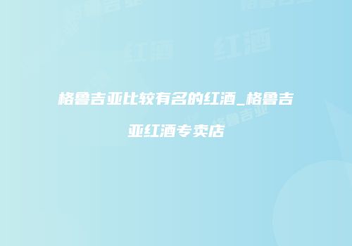 格鲁吉亚比较有名的红酒_格鲁吉亚红酒专卖店