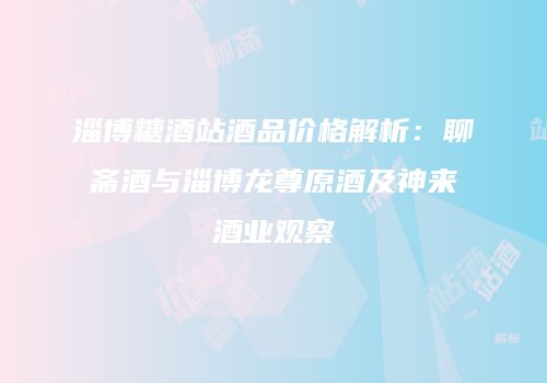 淄博糖酒站酒品价格解析：聊斋酒与淄博龙尊原酒及神来酒业观察