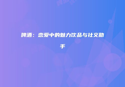 啤酒：恋爱中的魅力饮品与社交助手