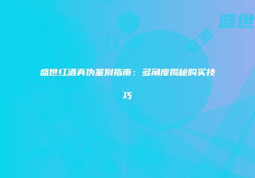 盛世红酒真伪鉴别指南：多角度揭秘购买技巧