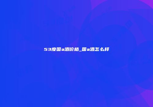 53度国a酒价格_国a酒怎么样