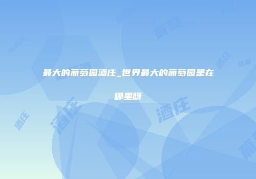 最大的葡萄园酒庄_世界最大的葡萄园是在哪里呀