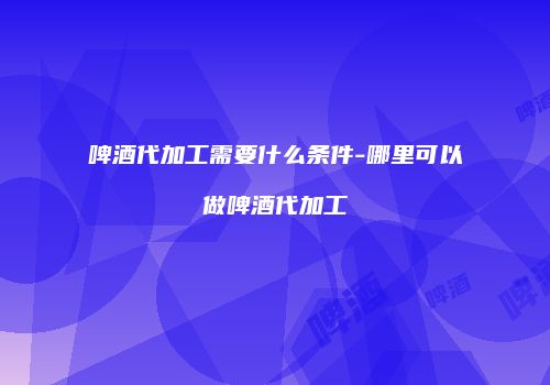 啤酒代加工需要什么条件-哪里可以做啤酒代加工