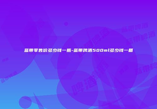 蓝带零售价多少钱一瓶-蓝带啤酒500ml多少钱一箱