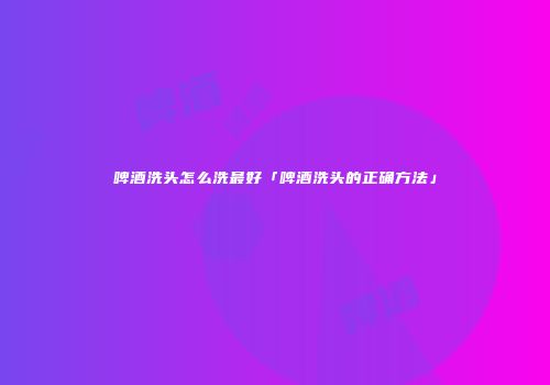 啤酒洗头怎么洗最好「啤酒洗头的正确方法」