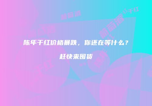 陈年干红价格暴跌，你还在等什么？赶快来囤货
