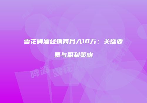 雪花啤酒经销商月入10万：关键要素与盈利策略