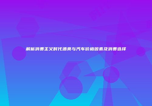 解析消费主义时代酒类与汽车价格因素及消费选择