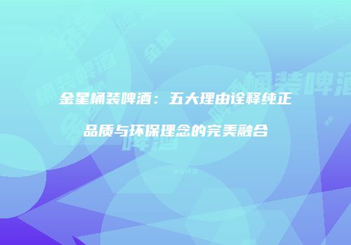 金星桶装啤酒：五大理由诠释纯正品质与环保理念的完美融合