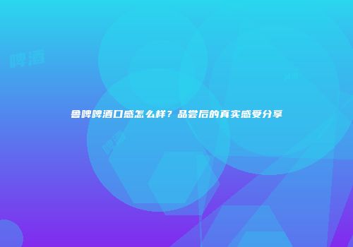 鲁啤啤酒口感怎么样？品尝后的真实感受分享