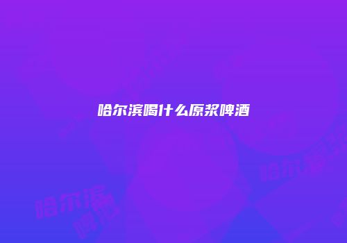 哈尔滨喝什么原浆啤酒