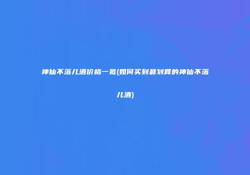 神仙不落儿酒价格一览(如何买到最划算的神仙不落儿酒)