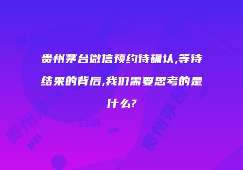 贵州茅台微信预约待确认,等待结果的背后,我们需要思考的是什么?