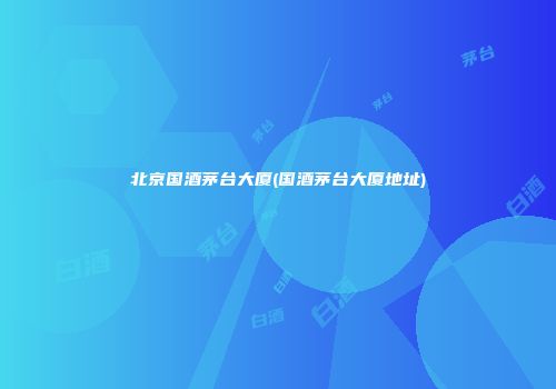 北京国酒茅台大厦(国酒茅台大厦地址)