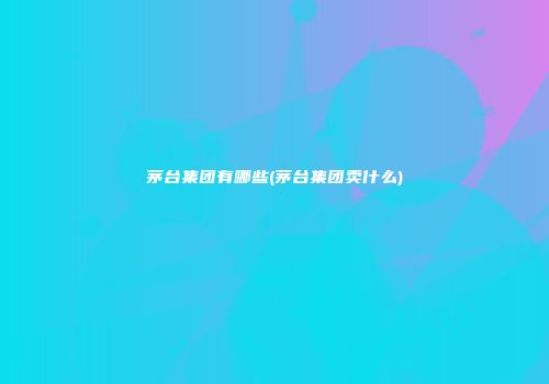 茅台集团有哪些(茅台集团卖什么)