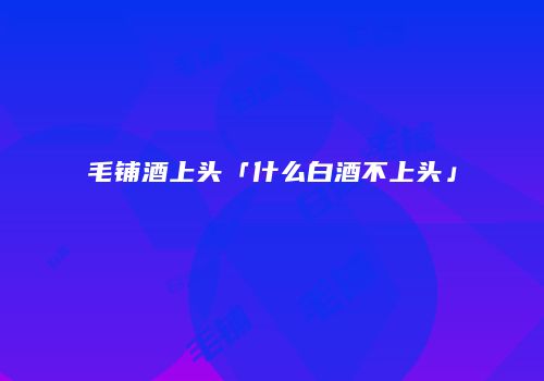 毛铺酒上头「什么白酒不上头」