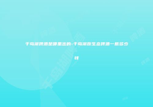 千岛湖啤酒是哪里出的-千岛湖原生态啤酒一瓶多少钱