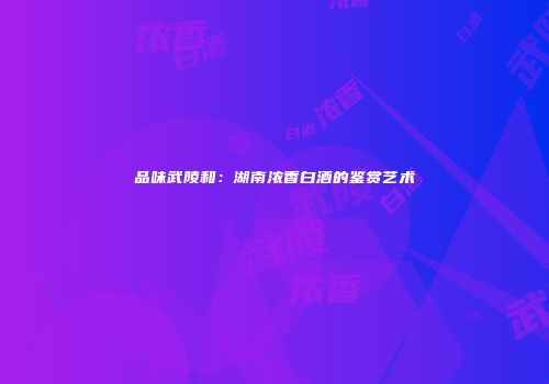 品味武陵和：湖南浓香白酒的鉴赏艺术