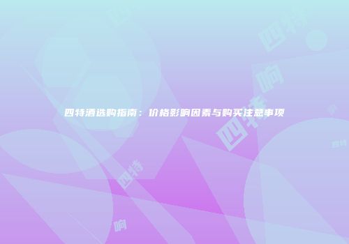 四特酒选购指南：价格影响因素与购买注意事项
