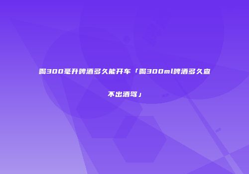 喝300毫升啤酒多久能开车「喝300ml啤酒多久查不出酒驾」