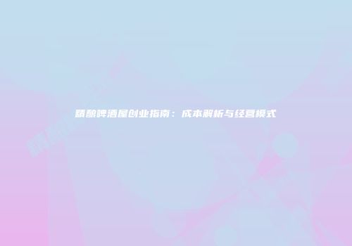 精酿啤酒屋创业指南：成本解析与经营模式