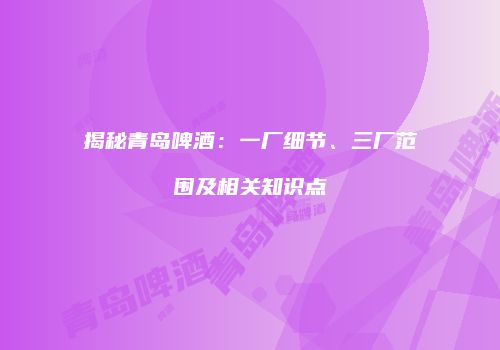 揭秘青岛啤酒：一厂细节、三厂范围及相关知识点