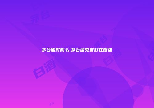 茅台酒好喝么,茅台酒究竟好在哪里