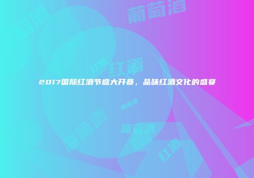 2017国际红酒节盛大开幕，品味红酒文化的盛宴
