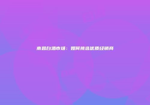 南昌白酒市场：如何挑选优质经销商