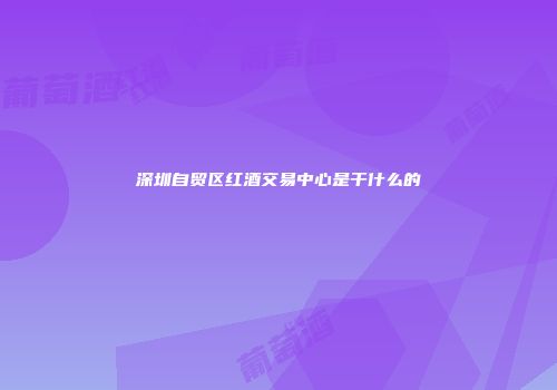 深圳自贸区红酒交易中心是干什么的