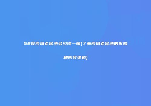52度西凤老窖酒多少钱一箱(了解西凤老窖酒的价格和购买渠道)