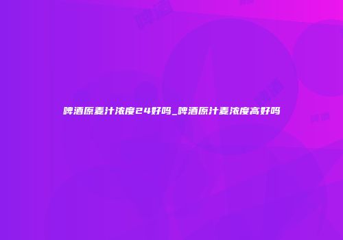 啤酒原麦汁浓度24好吗_啤酒原汁麦浓度高好吗