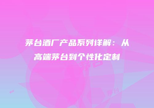 茅台酒厂产品系列详解：从高端茅台到个性化定制