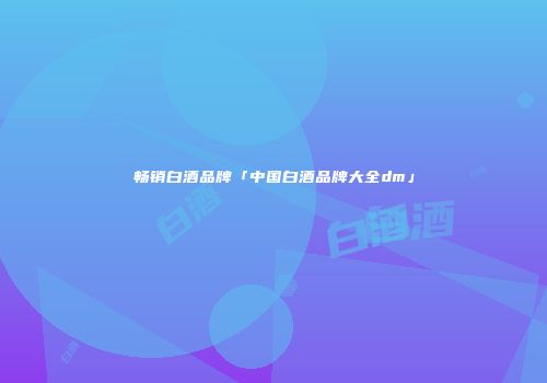 畅销白酒品牌「中国白酒品牌大全dm」