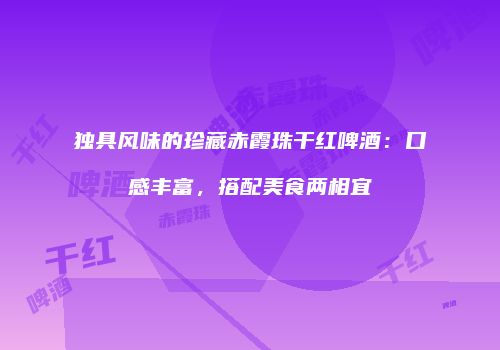 独具风味的珍藏赤霞珠干红啤酒：口感丰富，搭配美食两相宜