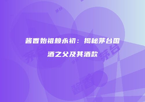 酱香始祖赖永初：揭秘茅台国酒之父及其酒款