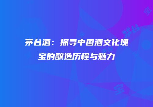 茅台酒：探寻中国酒文化瑰宝的酿造历程与魅力