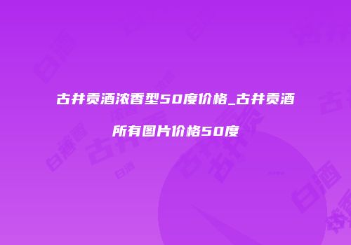 古井贡酒浓香型50度价格_古井贡酒所有图片价格50度