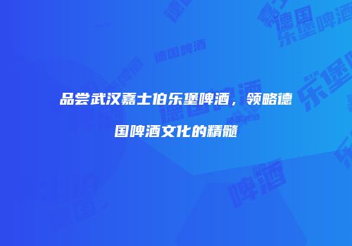 品尝武汉嘉士伯乐堡啤酒，领略德国啤酒文化的精髓