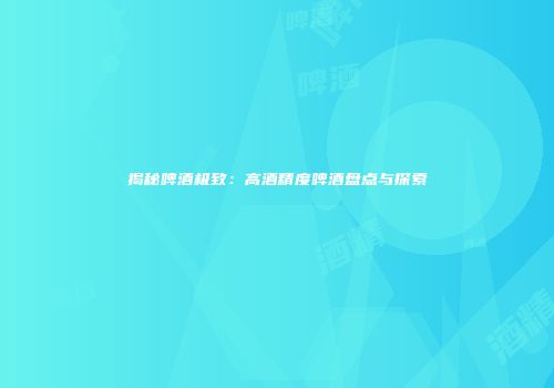 揭秘啤酒极致：高酒精度啤酒盘点与探索