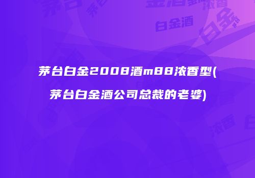 茅台白金2008酒m88浓香型(茅台白金酒公司总裁的老婆)